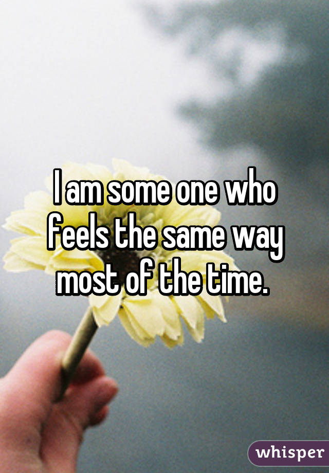 I am some one who feels the same way most of the time. 