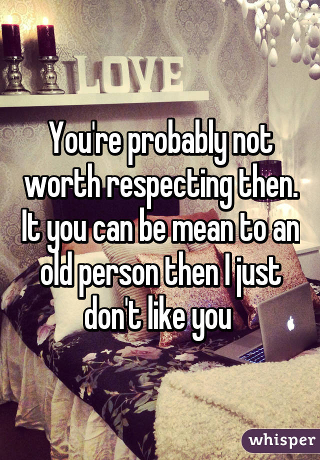 You're probably not worth respecting then. It you can be mean to an old person then I just don't like you 