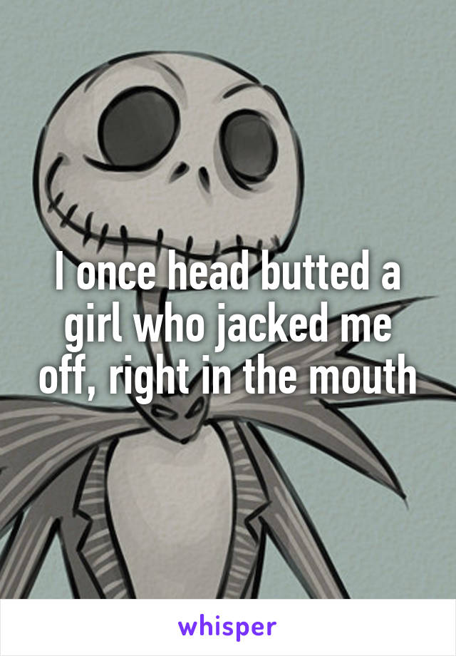 I once head butted a girl who jacked me off, right in the mouth