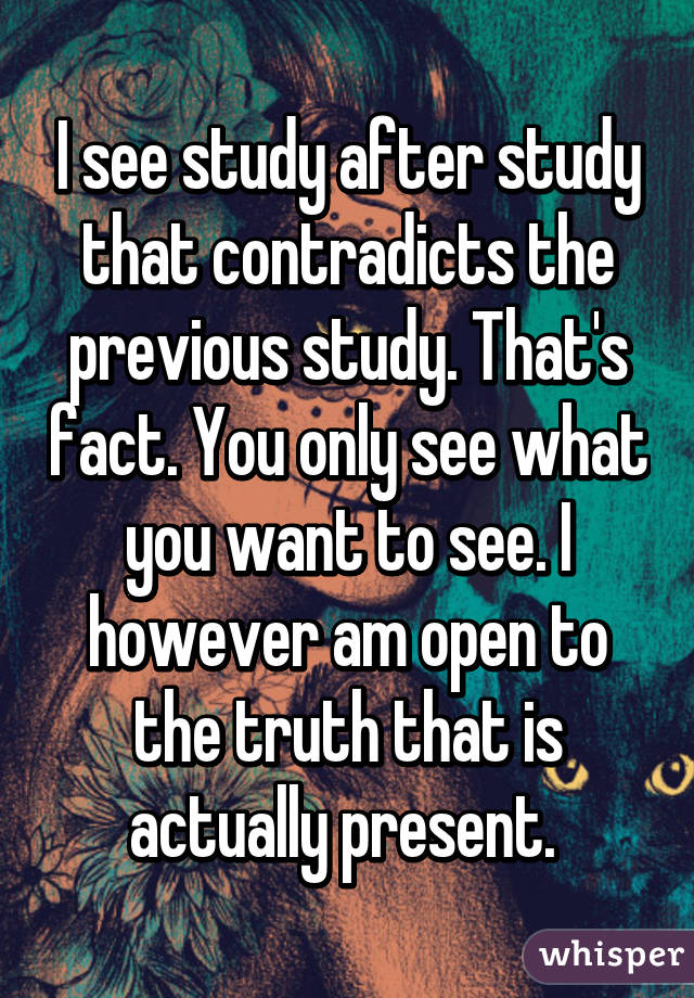 I see study after study that contradicts the previous study. That's fact. You only see what you want to see. I however am open to the truth that is actually present. 