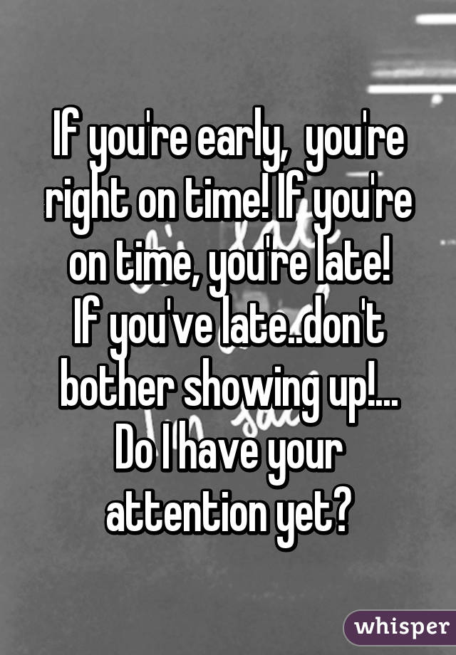 If you're early,  you're right on time! If you're on time, you're late!
If you've late..don't bother showing up!...
Do I have your attention yet?
