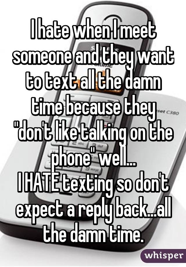 I hate when I meet someone and they want to text all the damn time because they "don't like talking on the phone" well...
I HATE texting so don't expect a reply back...all the damn time.
