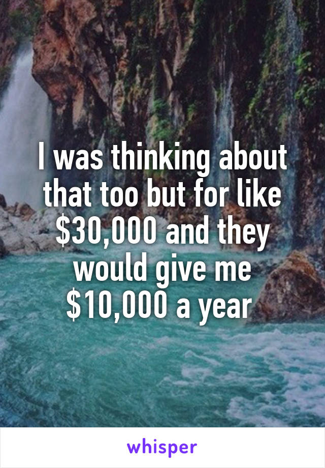 I was thinking about that too but for like $30,000 and they would give me $10,000 a year 