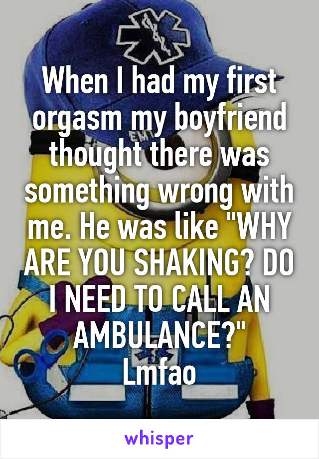When I had my first orgasm my boyfriend thought there was something wrong with me. He was like "WHY ARE YOU SHAKING? DO I NEED TO CALL AN AMBULANCE?"
Lmfao
