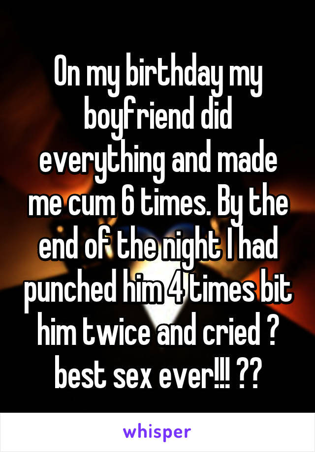 On my birthday my boyfriend did everything and made me cum 6 times. By the end of the night I had punched him 4 times bit him twice and cried 😂 best sex ever!!! 🙌🏽