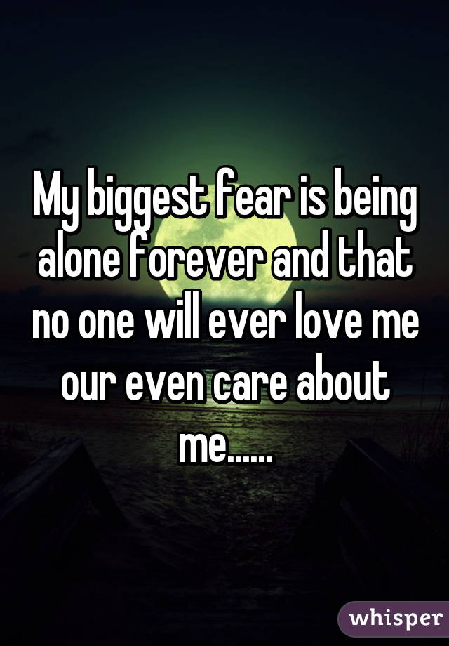 My biggest fear is being alone forever and that no one will ever love me our even care about me......