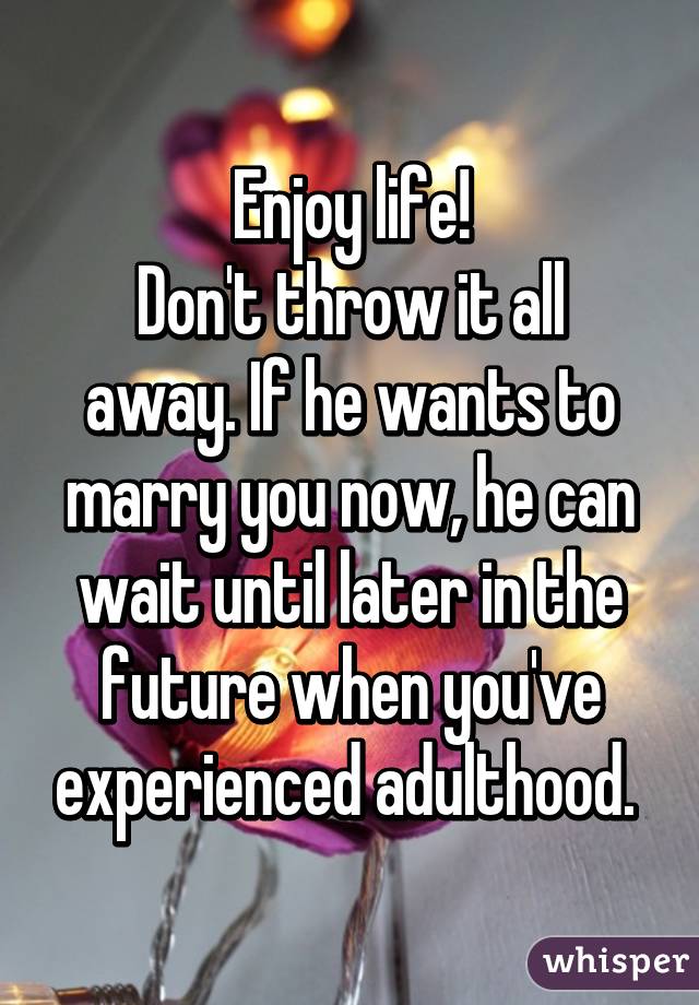 Enjoy life!
Don't throw it all away. If he wants to marry you now, he can wait until later in the future when you've experienced adulthood. 