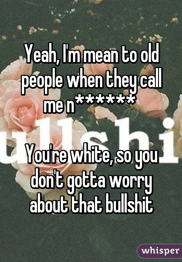 Yeah, I'm mean to old people when they call me n****** 

You're white, so you don't gotta worry about that bullshit