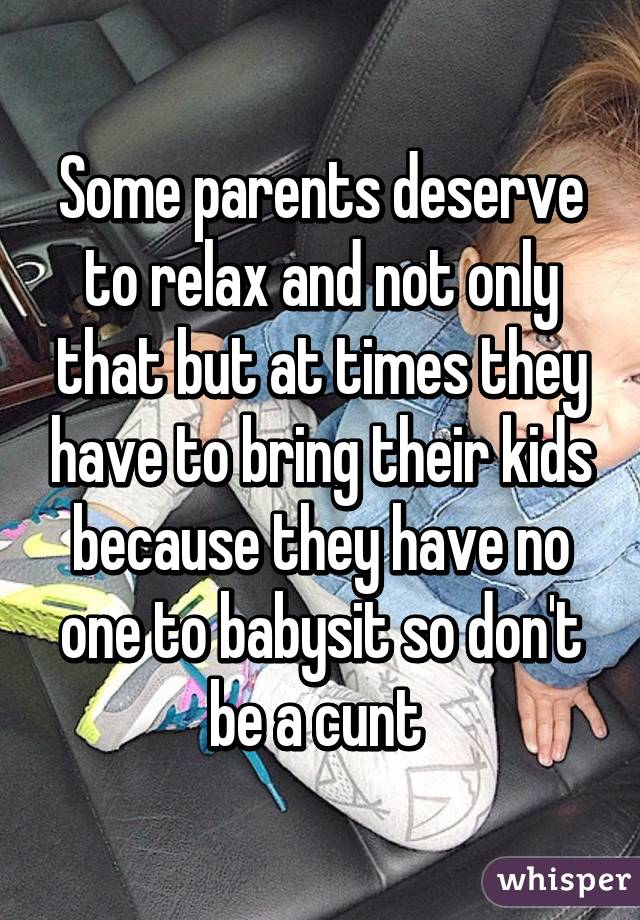 Some parents deserve to relax and not only that but at times they have to bring their kids because they have no one to babysit so don't be a cunt 