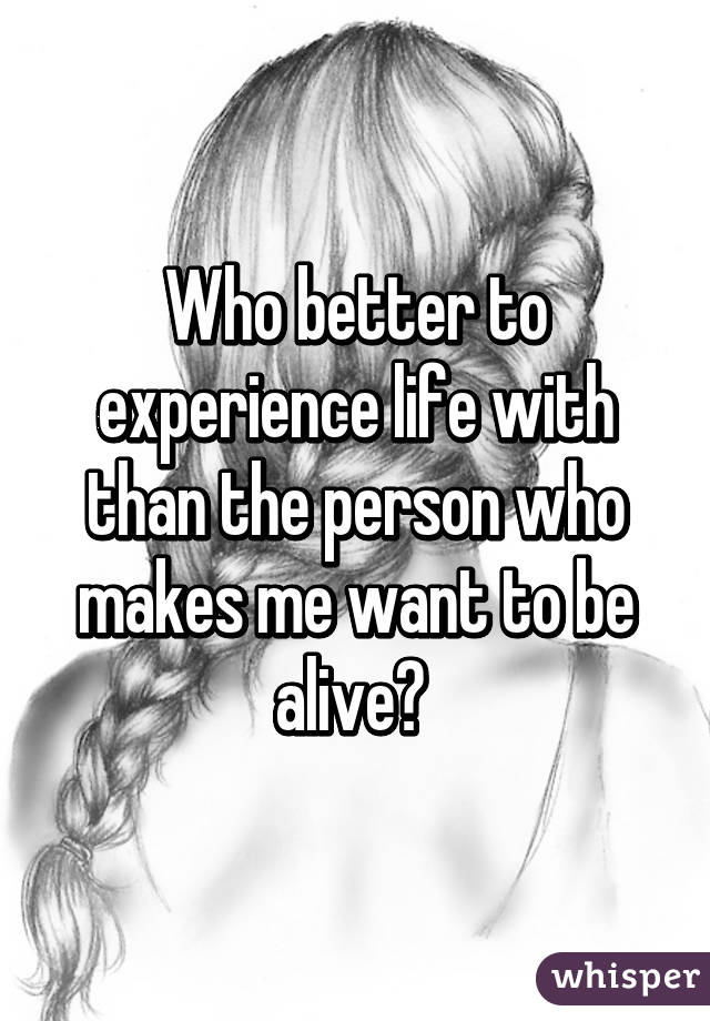 Who better to experience life with than the person who makes me want to be alive? 