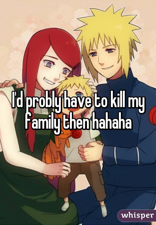 I'd probly have to kill my family then hahaha