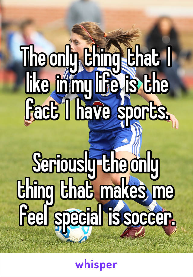 The only  thing  that  I  like  in my life  is  the fact  I  have  sports.

Seriously  the only  thing  that  makes  me  feel  special  is soccer.