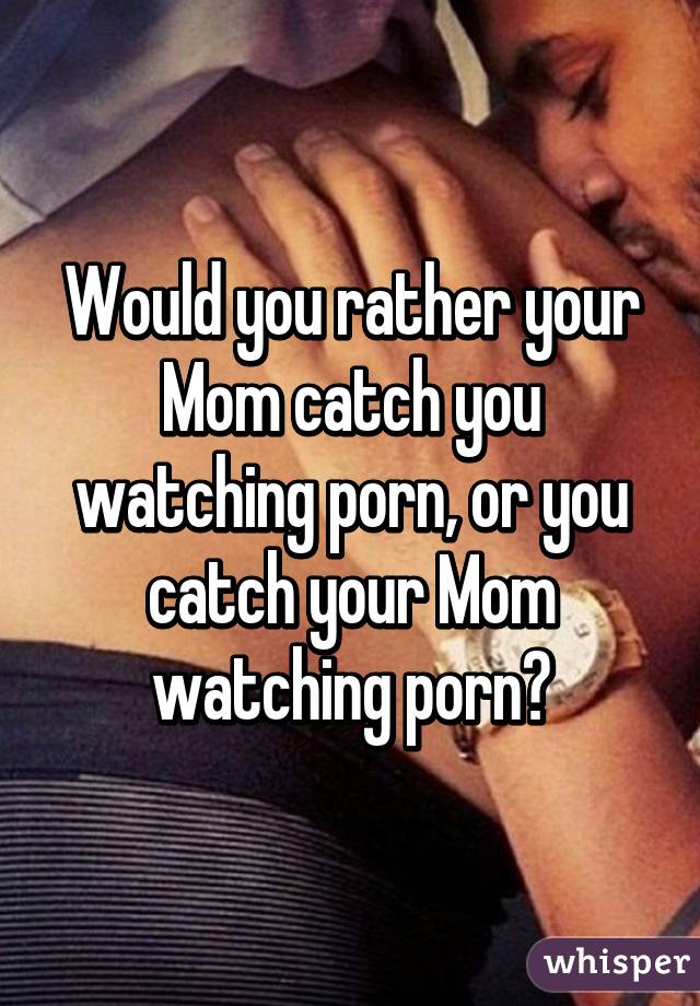 Would you rather your Mom catch you watching porn, or you catch your Mom watching porn?