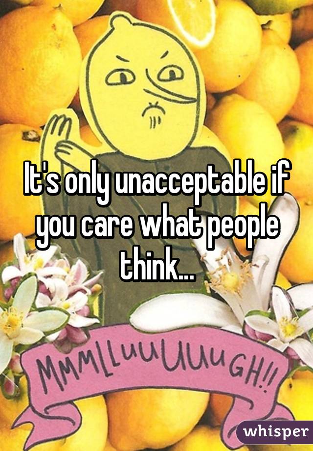 It's only unacceptable if you care what people think...