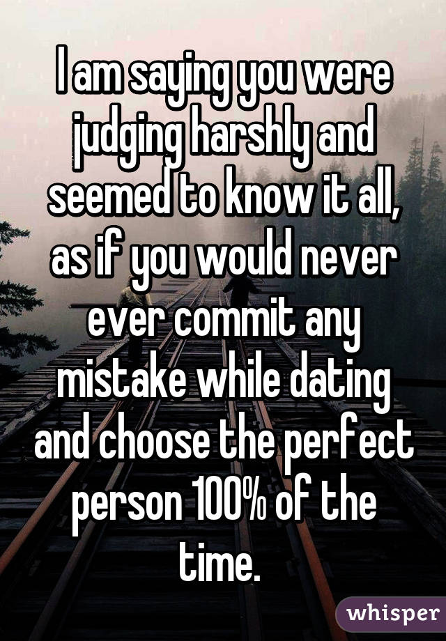 I am saying you were judging harshly and seemed to know it all, as if you would never ever commit any mistake while dating and choose the perfect person 100% of the time. 