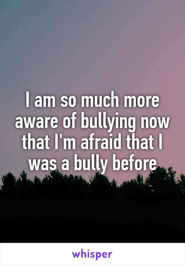 I am so much more aware of bullying now that I'm afraid that I was a bully before