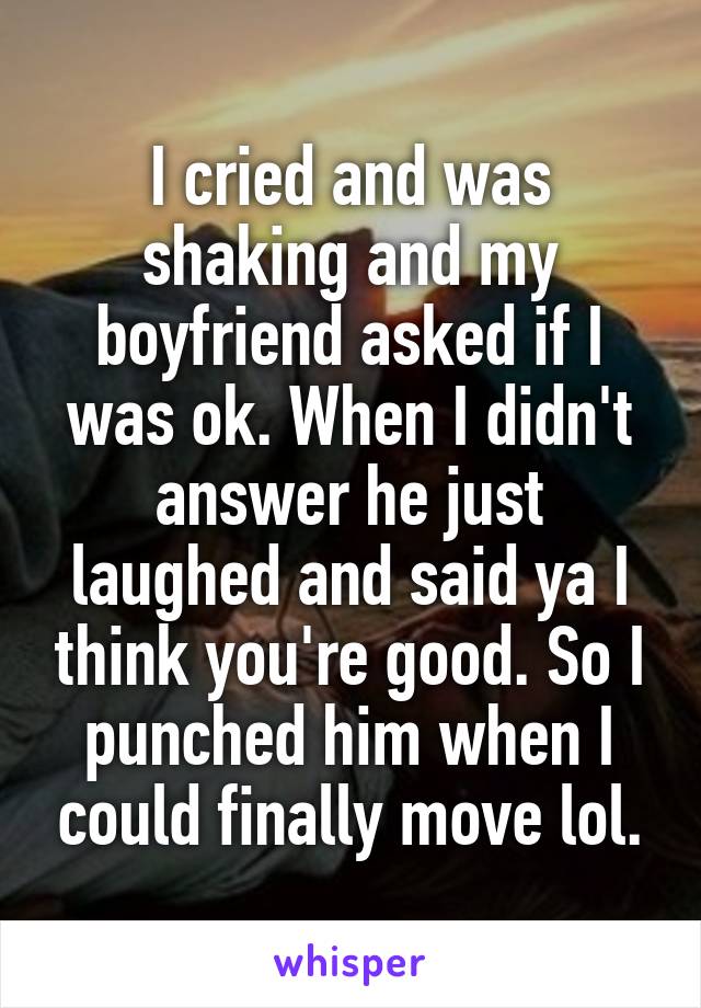I cried and was shaking and my boyfriend asked if I was ok. When I didn't answer he just laughed and said ya I think you're good. So I punched him when I could finally move lol.