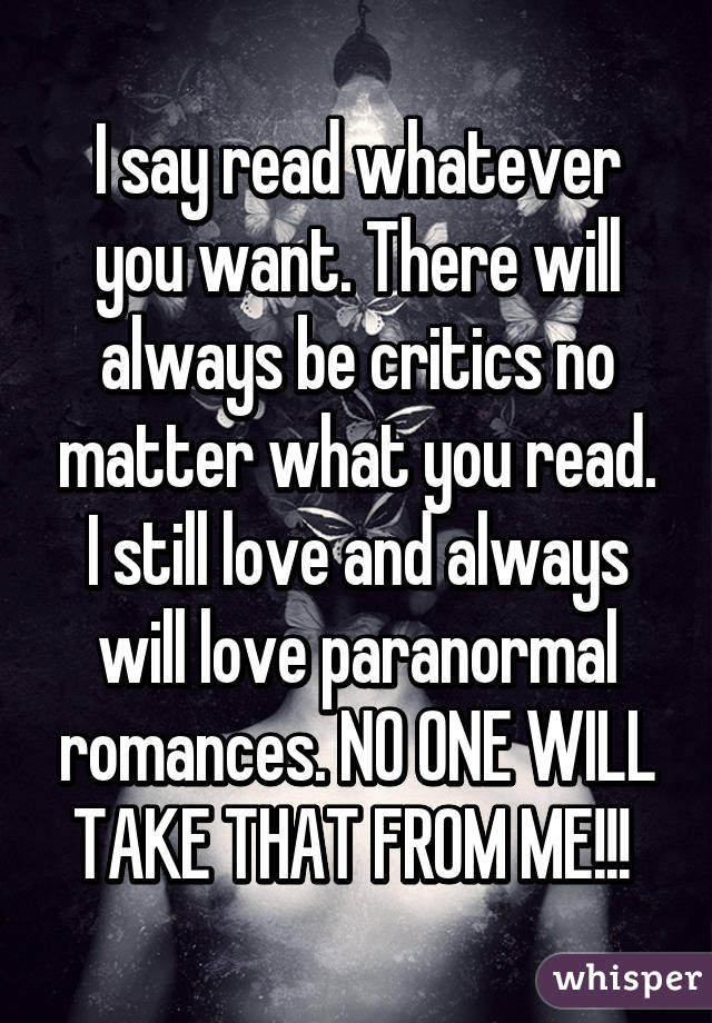 I say read whatever you want. There will always be critics no matter what you read. I still love and always will love paranormal romances. NO ONE WILL TAKE THAT FROM ME!!! 