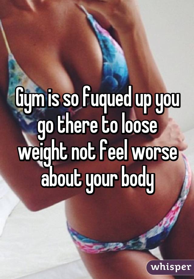 Gym is so fuqued up you go there to loose weight not feel worse about your body