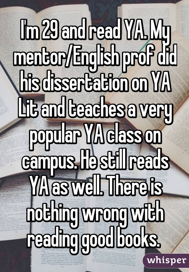I'm 29 and read YA. My mentor/English prof did his dissertation on YA Lit and teaches a very popular YA class on campus. He still reads YA as well. There is nothing wrong with reading good books. 