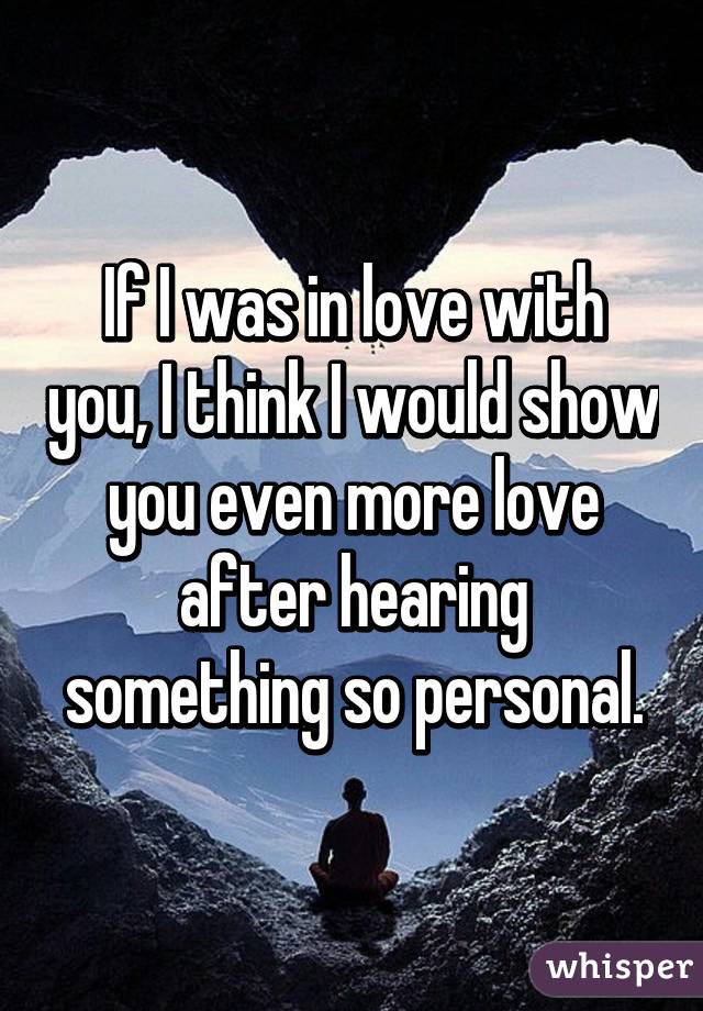 If I was in love with you, I think I would show you even more love after hearing something so personal.