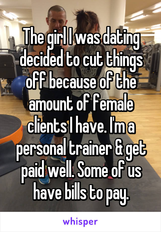 The girl I was dating decided to cut things off because of the amount of female clients I have. I'm a personal trainer & get paid well. Some of us have bills to pay.