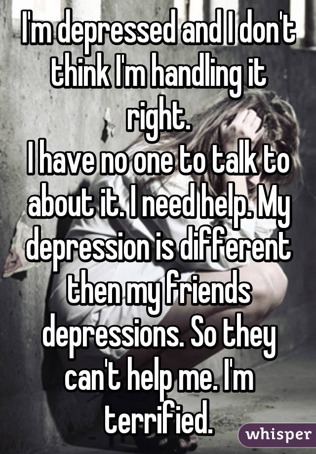 I'm depressed and I don't think I'm handling it right.
I have no one to talk to about it. I need help. My depression is different then my friends depressions. So they can't help me. I'm terrified.