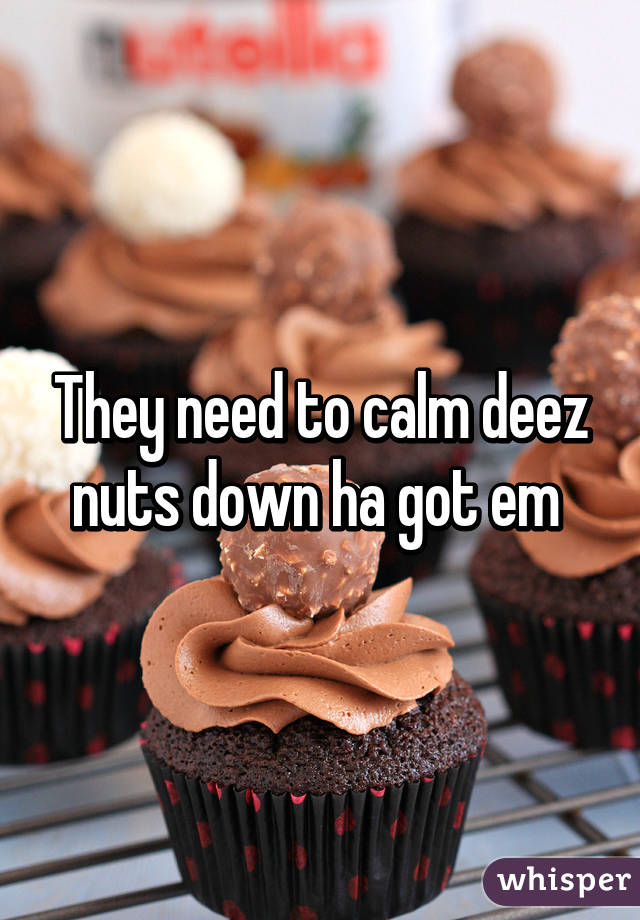 They need to calm deez nuts down ha got em 