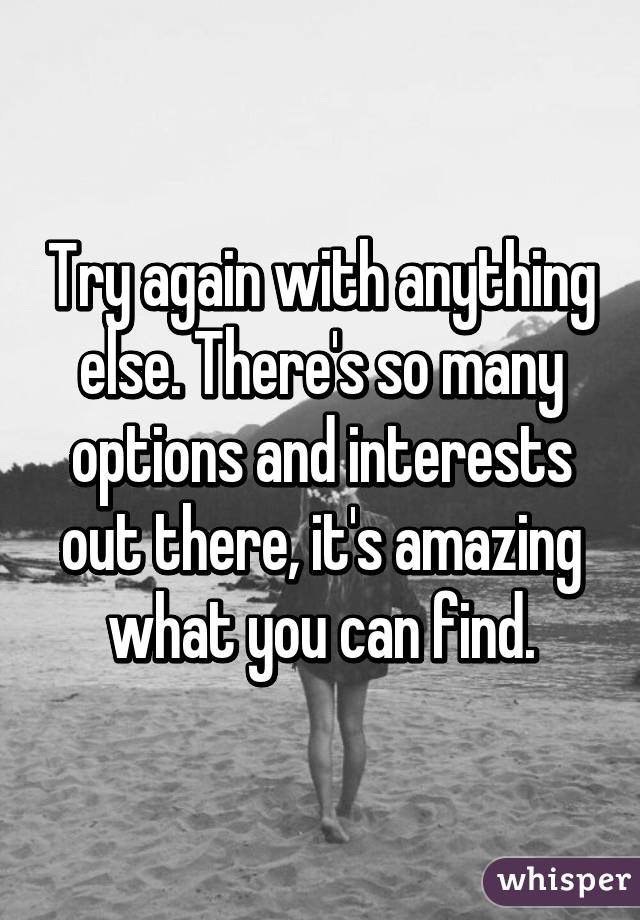 Try again with anything else. There's so many options and interests out there, it's amazing what you can find.
