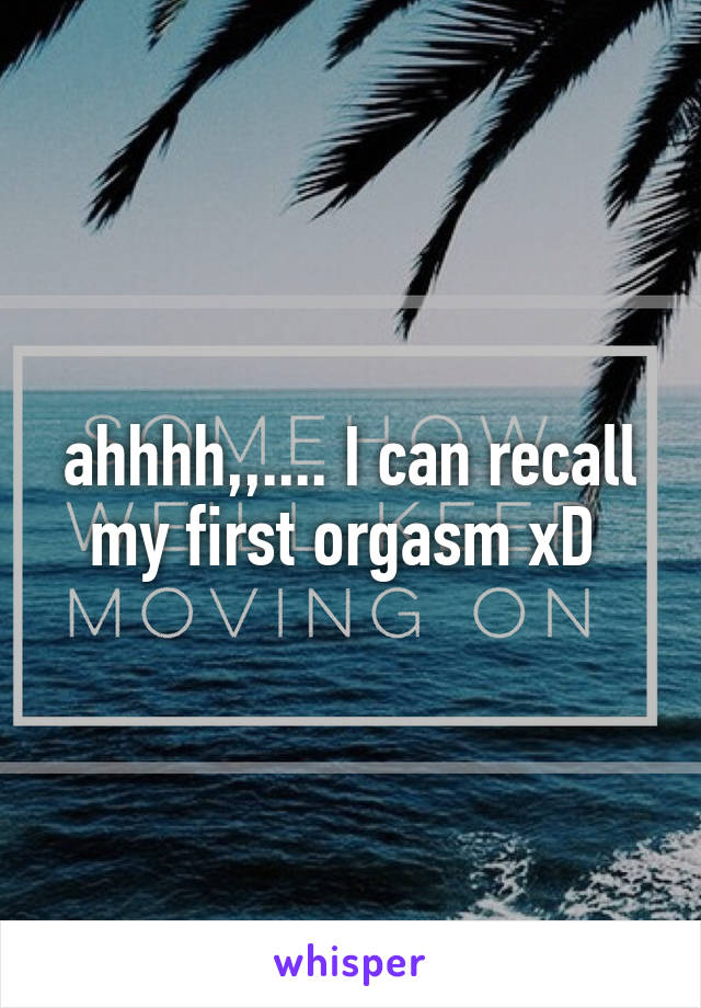 ahhhh,,.... I can recall my first orgasm xD 