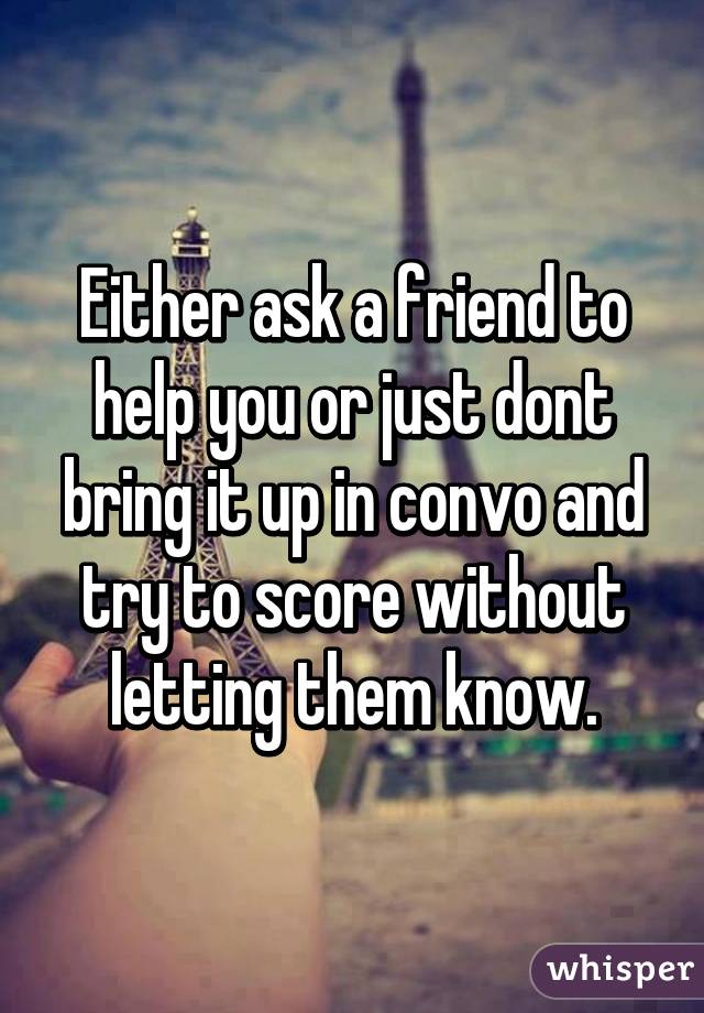 Either ask a friend to help you or just dont bring it up in convo and try to score without letting them know.