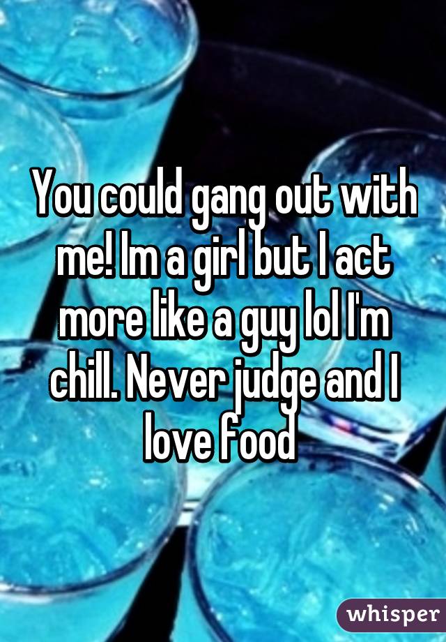 You could gang out with me! Im a girl but I act more like a guy lol I'm chill. Never judge and I love food 