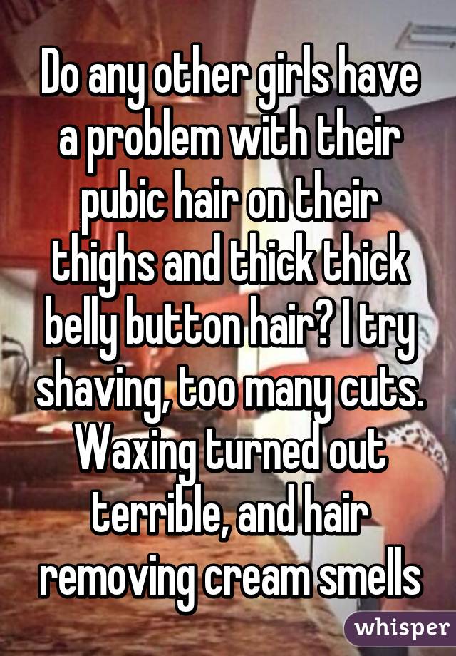 Do any other girls have a problem with their pubic hair on their thighs and thick thick belly button hair? I try shaving, too many cuts. Waxing turned out terrible, and hair removing cream smells