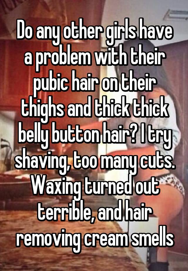 Do any other girls have a problem with their pubic hair on their thighs and thick thick belly button hair? I try shaving, too many cuts. Waxing turned out terrible, and hair removing cream smells