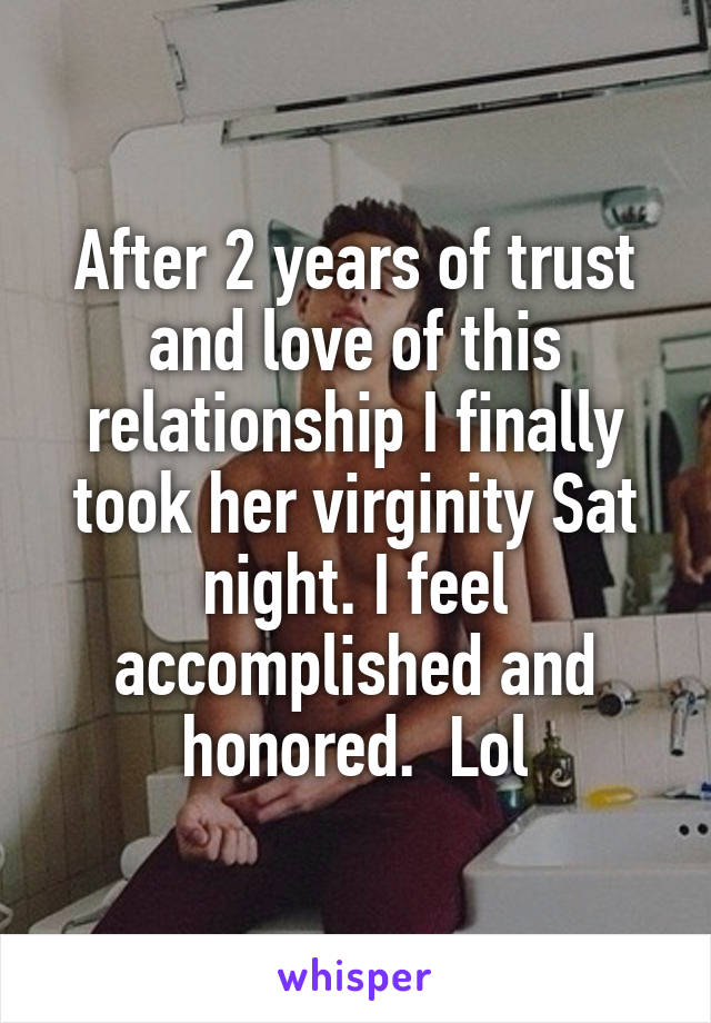 After 2 years of trust and love of this relationship I finally took her virginity Sat night. I feel accomplished and honored.  Lol