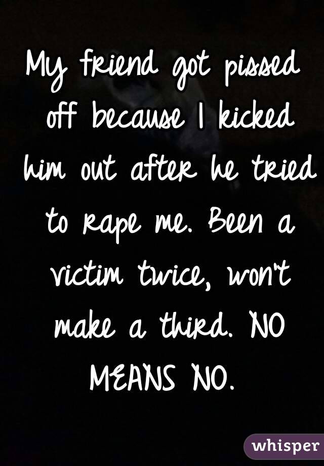 My friend got pissed off because I kicked him out after he tried to rape me. Been a victim twice, won't make a third. NO MEANS NO. 