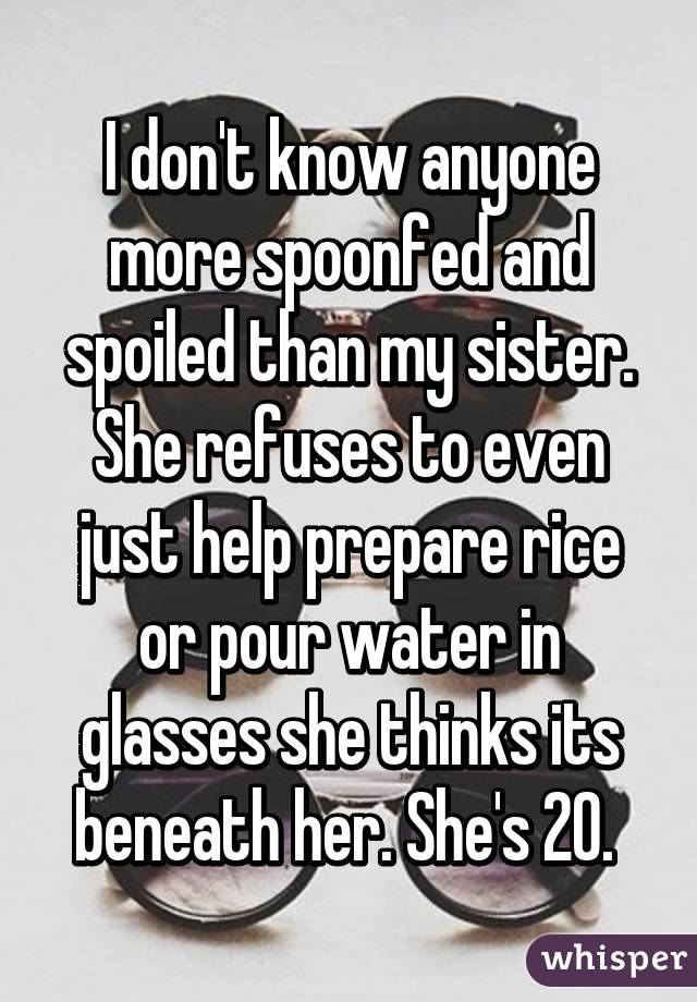 I don't know anyone more spoonfed and spoiled than my sister. She refuses to even just help prepare rice or pour water in glasses she thinks its beneath her. She's 20. 