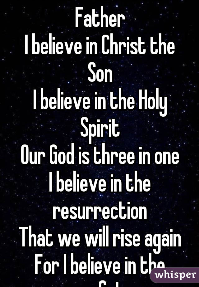 I believe in God our Father
I believe in Christ the Son
I believe in the Holy Spirit
Our God is three in one
I believe in the resurrection
That we will rise again
For I believe in the name of Jesus