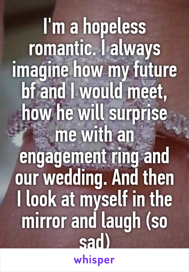 I'm a hopeless romantic. I always imagine how my future bf and I would meet, how he will surprise me with an engagement ring and our wedding. And then I look at myself in the mirror and laugh (so sad)
