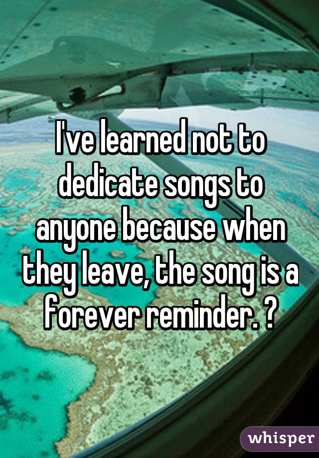 I've learned not to dedicate songs to anyone because when they leave, the song is a forever reminder. 💔