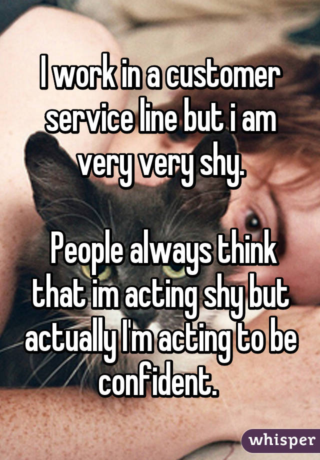I work in a customer service line but i am very very shy.

 People always think that im acting shy but actually I'm acting to be confident. 