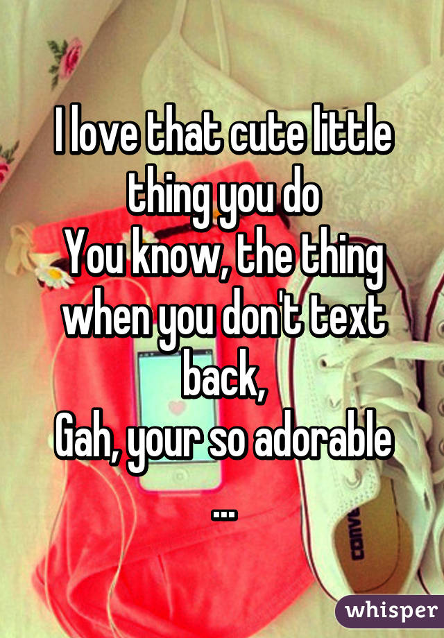 I love that cute little thing you do
You know, the thing when you don't text back,
Gah, your so adorable
...