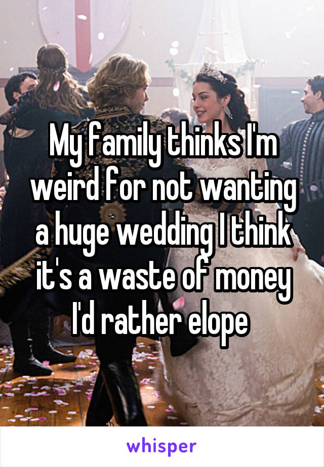 My family thinks I'm weird for not wanting a huge wedding I think it's a waste of money I'd rather elope 