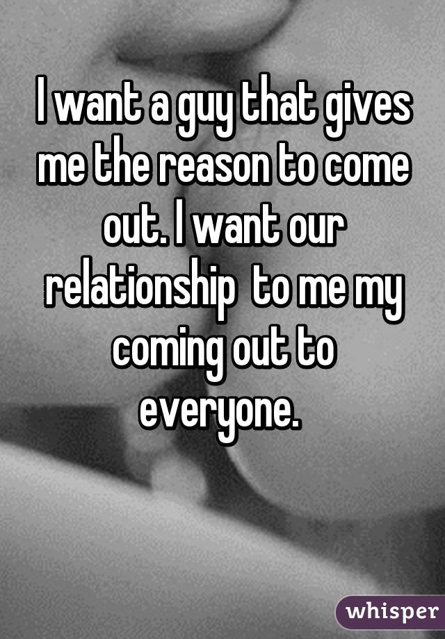 I want a guy that gives me the reason to come out. I want our relationship  to me my coming out to everyone. 

