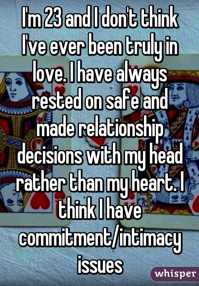I'm 23 and I don't think I've ever been truly in love. I have always rested on safe and made relationship decisions with my head rather than my heart. I think I have commitment/intimacy issues
