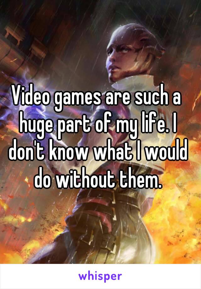 Video games are such a huge part of my life. I don't know what I would do without them.
