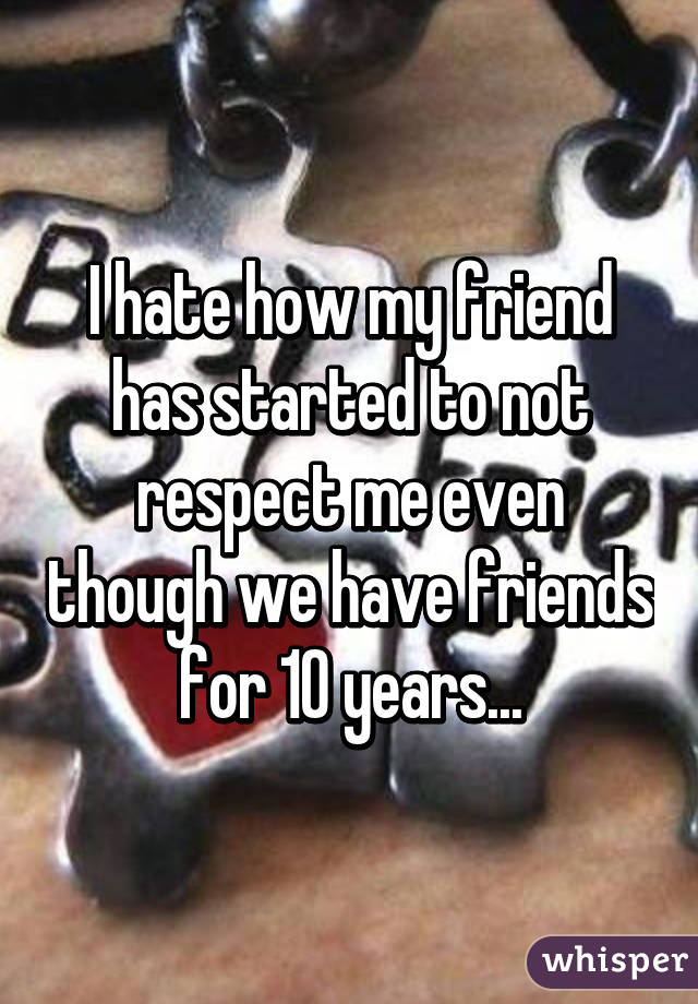 I hate how my friend has started to not respect me even though we have friends for 10 years...