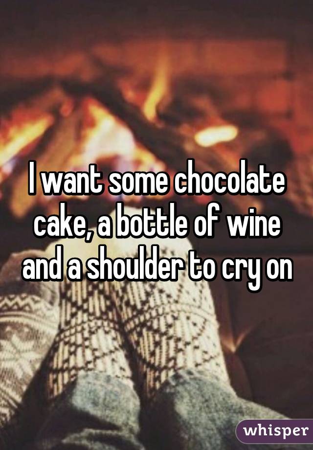 I want some chocolate cake, a bottle of wine and a shoulder to cry on