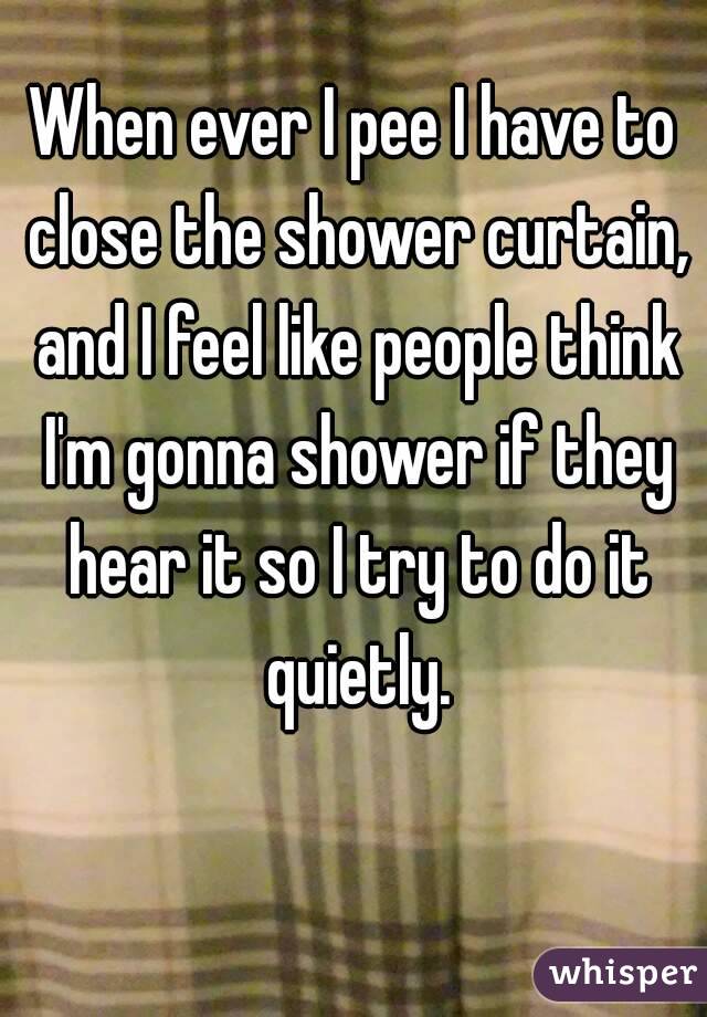 When ever I pee I have to close the shower curtain, and I feel like people think I'm gonna shower if they hear it so I try to do it quietly.