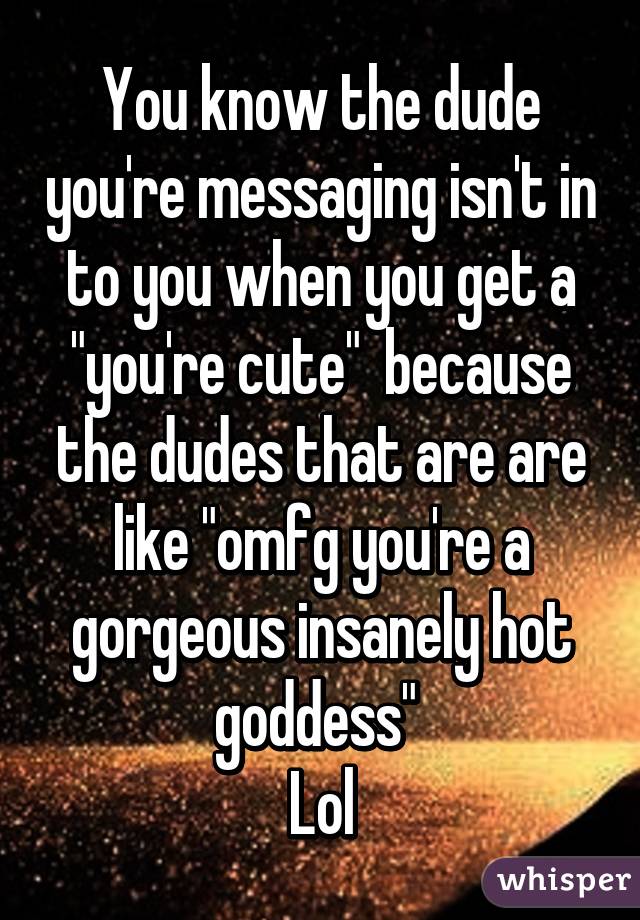 You know the dude you're messaging isn't in to you when you get a "you're cute"  because the dudes that are are like "omfg you're a gorgeous insanely hot goddess" 
Lol